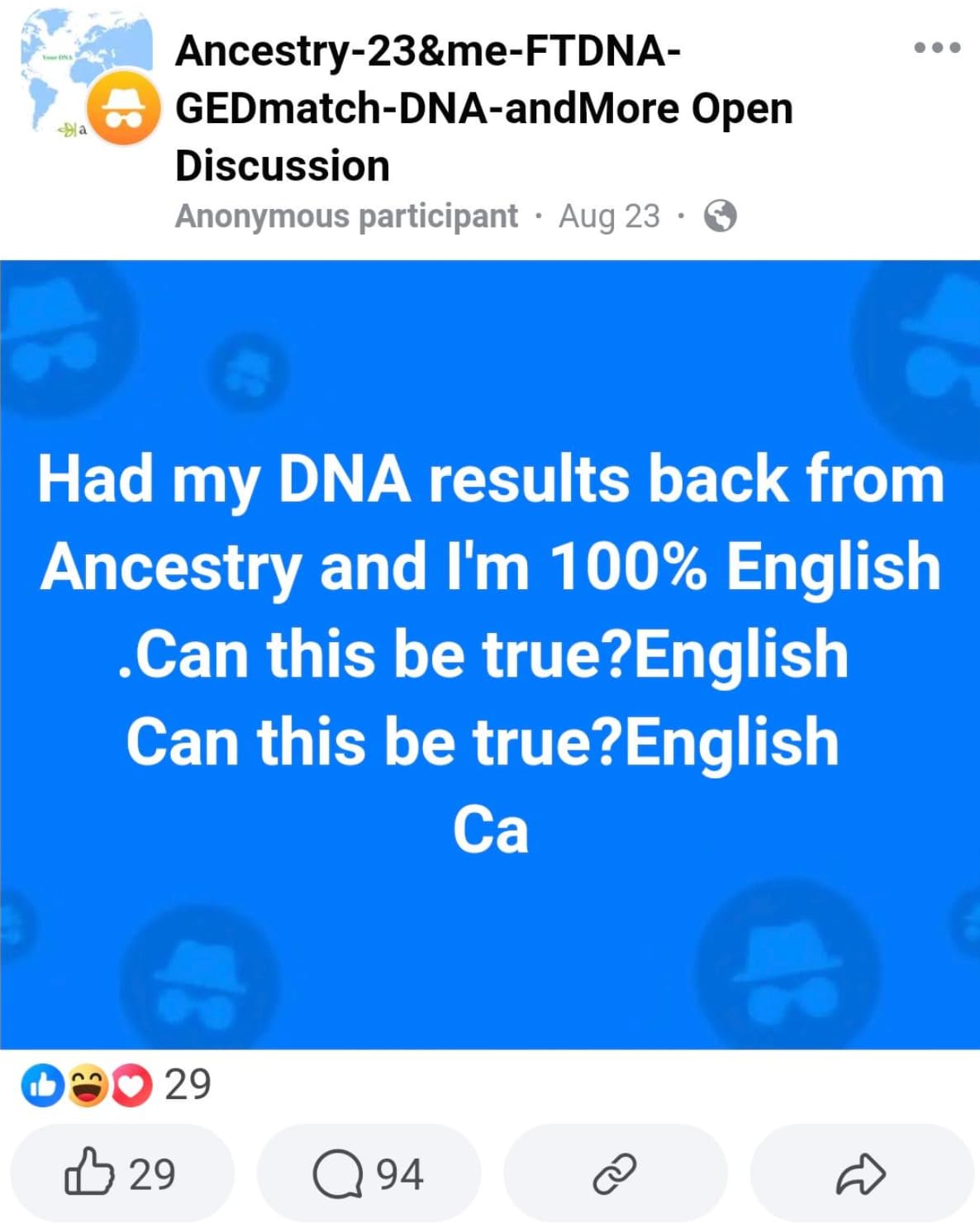 screenshot - Ydna a Ancestry23&meFtdna GEDmatchDnaand More Open Discussion Anonymous participant Aug 23. Had my Dna results back from Ancestry and I'm 100% English .Can this be true?English Can this be true?English Ca 29 29 Q 94 D